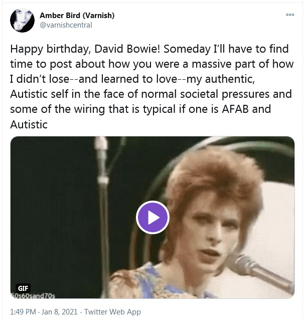 A tweet that reads â€œHappy birthday, David Bowie! Someday Iâ€™ll have to find time to post about how you were a massive part of how I didnâ€™t lose--and learned to love--my authentic, Autistic self in the face of normal societal pressures and some of the wiring that is typical if one is AFAB and Autisticâ€
